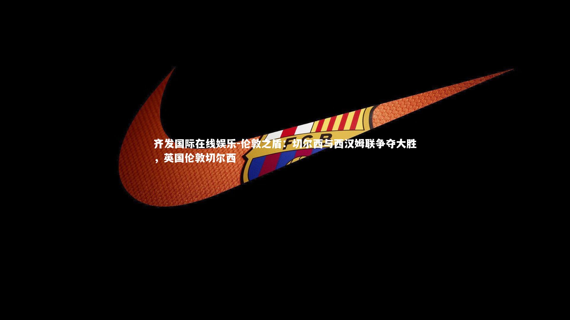 齐发国际在线娱乐-伦敦之盾：切尔西与西汉姆联争夺大胜，英国伦敦切尔西