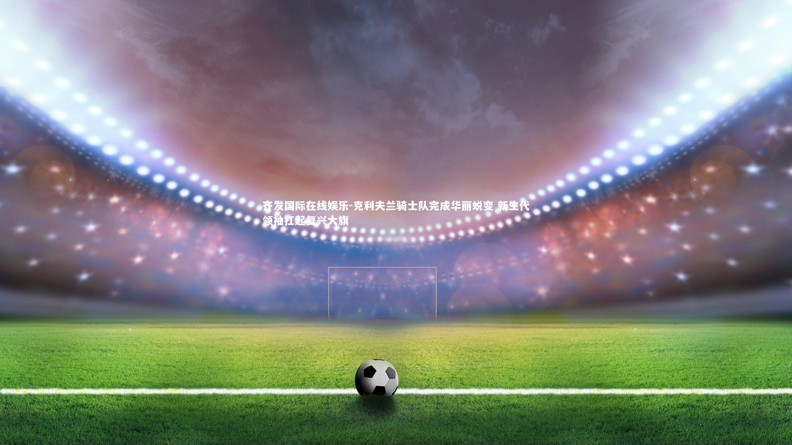 齐发国际在线娱乐-克利夫兰骑士队完成华丽蜕变 新生代领袖扛起复兴大旗